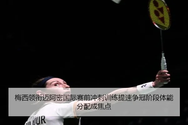 梅西领衔迈阿密国际赛前冲刺训练提速争冠阶段体能分配成焦点